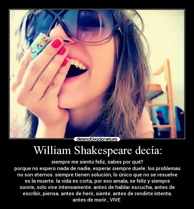 William Shakespeare decía: - siempre me siento feliz, sabes por qué?
porque no espero nada de nadie, esperar siempre duele. los problemas
no son eternos. siempre tienen solución, lo único que no se resuelve
es la muerte. la vida es corta, por eso amala, se feliz y siempre
sonríe, solo vive intensamente. antes de hablar escucha, antes de
escribir, piensa. antes de herir, siente. antes de rendirte intenta.
antes de morir , VIVE 