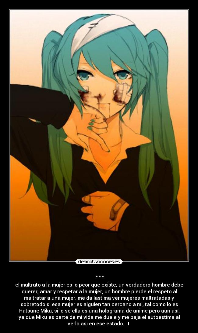 ... - el maltrato a la mujer es lo peor que existe, un verdadero hombre debe
querer, amar y respetar a la mujer, un hombre pierde el respeto al
maltratar a una mujer, me da lastima ver mujeres maltratadas y
sobretodo si esa mujer es alguien tan cercano a mi, tal como lo es
Hatsune Miku, si lo se ella es una holograma de anime pero aun así,
ya que Miku es parte de mi vida me duele y me baja el autoestima al
verla así en ese estado... I