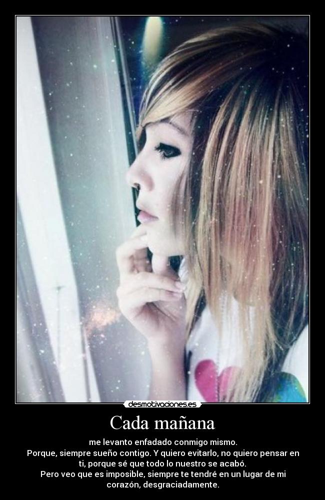 Cada mañana - me levanto enfadado conmigo mismo.
Porque, siempre sueño contigo. Y quiero evitarlo, no quiero pensar en
ti, porque sé que todo lo nuestro se acabó.
Pero veo que es imposible, siempre te tendré en un lugar de mi
corazón, desgraciadamente.