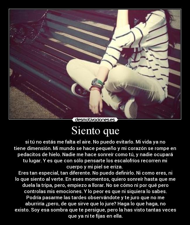 Siento que - si tú no estás me falta el aire. No puedo evitarlo. Mi vida ya no
tiene dimensión. Mi mundo se hace pequeño y mi corazón se rompe en
pedacitos de hielo. Nadie me hace sonreír como tú, y nadie ocupará
tu lugar. Y es que con sólo pensarte los escalofríos recorren mi
cuerpo y mi piel se eriza.
Eres tan especial, tan diferente. No puedo definirlo. Ni como eres, ni
lo que siento al verte. En eses momentos, quiero sonreír hasta que me
duela la tripa, pero, empiezo a llorar. No se cómo ni por qué pero
controlas mis emociones. Y lo peor es que ni siquiera lo sabes.
Podría pasarme las tardes observándote y te juro que no me
aburriría ¿pero, de que sirve que lo jure? Haga lo que haga, no
existo. Soy esa sombra que te persigue, pero la has visto tantas veces
que ya ni te fijas en ella.