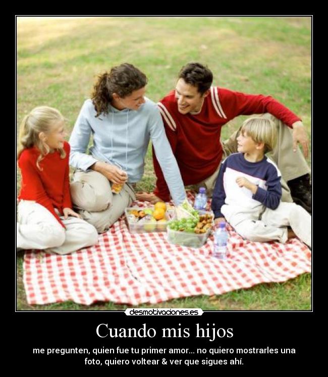 Cuando mis hijos - me pregunten, quien fue tu primer amor... no quiero mostrarles una
foto, quiero voltear & ver que sigues ahí.