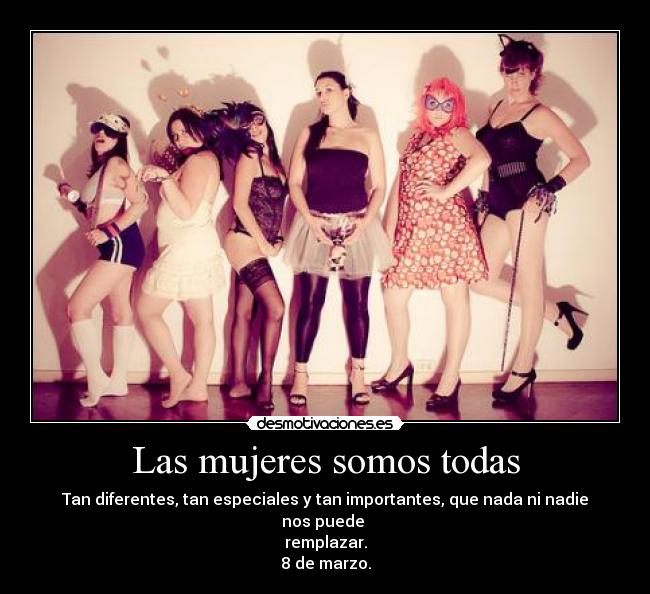 Las mujeres somos todas - Tan diferentes, tan especiales y tan importantes, que nada ni nadie nos puede
remplazar.
8 de marzo.