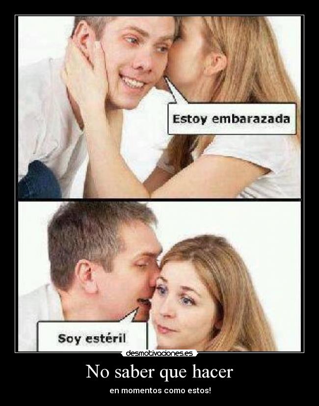 No saber que hacer - en momentos como estos!