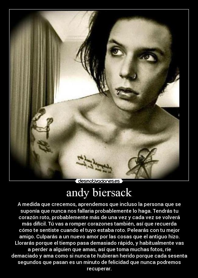 andy biersack - A medida que crecemos, aprendemos que incluso la persona que se
suponía que nunca nos fallaria probablemente lo haga. Tendrás tu
corazón roto, probablemente más de una vez y cada vez se volverá
más difícil. Tú vas a romper corazones también, así que recuerda
cómo te sentiste cuando el tuyo estaba roto. Pelearás con tu mejor
amigo. Culparás a un nuevo amor por las cosas que el antiguo hizo.
Llorarás porque el tiempo pasa demasiado rápido, y habitualmente vas
a perder a alguien que amas, así que toma muchas fotos, ríe
demaciado y ama como si nunca te hubieran herido porque cada sesenta
segundos que pasan es un minuto de felicidad que nunca podremos
recuperar.