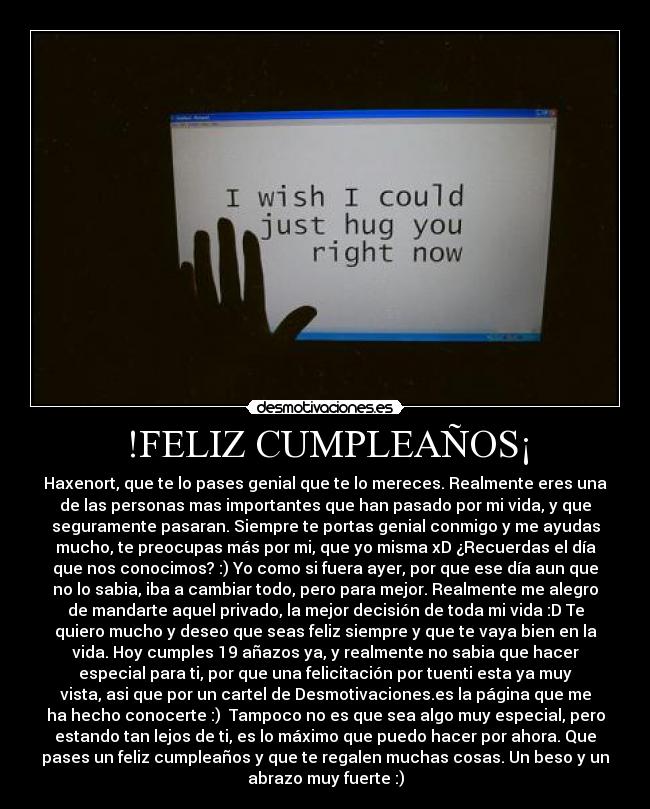 !FELIZ CUMPLEAÑOS¡ - Haxenort, que te lo pases genial que te lo mereces. Realmente eres una
de las personas mas importantes que han pasado por mi vida, y que
seguramente pasaran. Siempre te portas genial conmigo y me ayudas
mucho, te preocupas más por mi, que yo misma xD ¿Recuerdas el día
que nos conocimos? :) Yo como si fuera ayer, por que ese día aun que
no lo sabia, iba a cambiar todo, pero para mejor. Realmente me alegro
de mandarte aquel privado, la mejor decisión de toda mi vida :D Te
quiero mucho y deseo que seas feliz siempre y que te vaya bien en la
vida. Hoy cumples 19 añazos ya, y realmente no sabia que hacer
especial para ti, por que una felicitación por tuenti esta ya muy
vista, asi que por un cartel de Desmotivaciones.es la página que me
ha hecho conocerte :)  Tampoco no es que sea algo muy especial, pero
estando tan lejos de ti, es lo máximo que puedo hacer por ahora. Que
pases un feliz cumpleaños y que te regalen muchas cosas. Un beso y un
abrazo muy fuerte :)