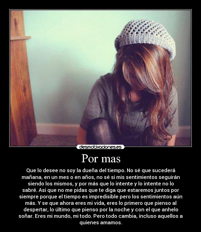 Por mas - Que lo desee no soy la dueña del tiempo. No sé que sucederá
mañana, en un mes o en años, no sé si mis sentimientos seguirán
siendo los mismos, y por más que lo intente y lo intente no lo
sabré. Asi que no me pidas que te diga que estaremos juntos por
siempre porque el tiempo es impredisible pero los sentimientos aún
más. Y se que ahora eres mi vida, eres lo primero que pienso al
despertar, lo último que pienso por la noche y con el que anhelo
soñar. Eres mi mundo, mi todo. Pero todo cambia, incluso aquellos a
quienes amamos.