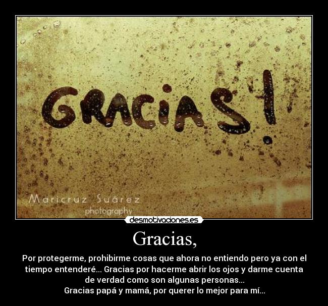 Gracias, - Por protegerme, prohibirme cosas que ahora no entiendo pero ya con el
tiempo entenderé... Gracias por hacerme abrir los ojos y darme cuenta
de verdad como son algunas personas...
Gracias papá y mamá, por querer lo mejor para mí...