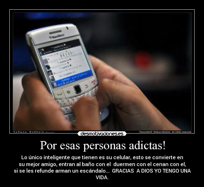 Por esas personas adictas! - Lo único inteligente que tienen es su celular, esto se convierte en
su mejor amigo, entran al baño con el duermen con el cenan con el,
si se les refunde arman un escándalo... GRACIAS A DIOS YO TENGO UNA
VIDA.
