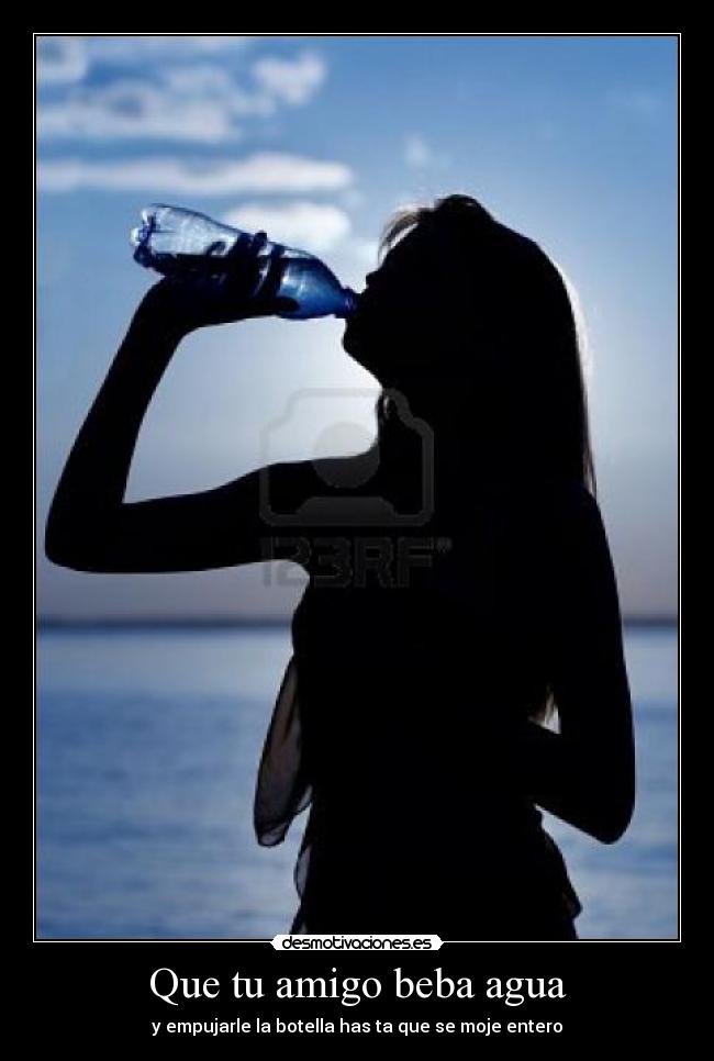 Que tu amigo beba agua - y empujarle la botella has ta que se moje entero