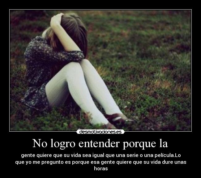 No logro entender porque la - gente quiere que su vida sea igual que una serie o una película.Lo
que yo me pregunto es porque esa gente quiere que su vida dure unas
horas