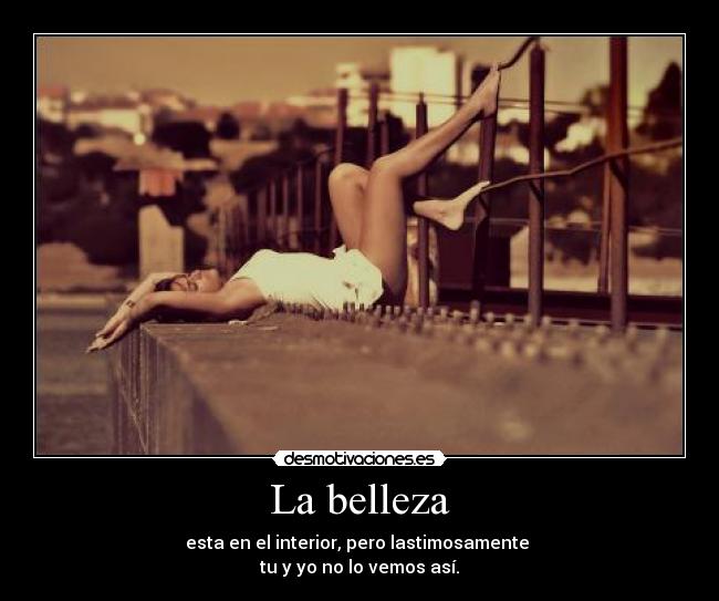 La belleza - esta en el interior, pero lastimosamente
tu y yo no lo vemos así.