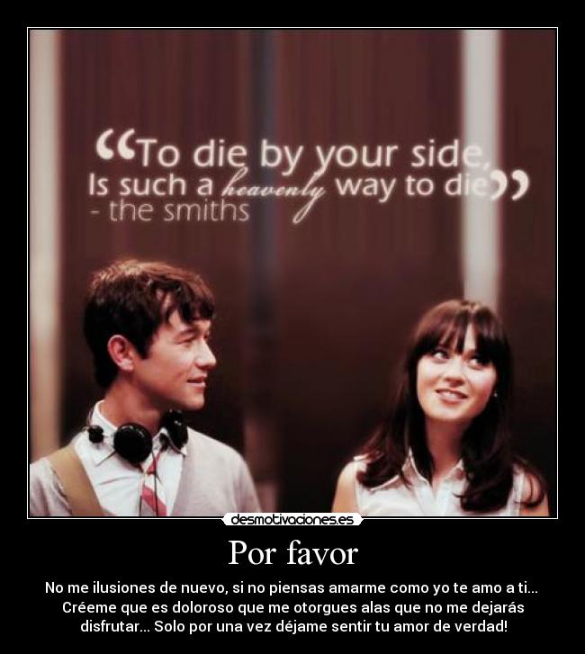 Por favor - No me ilusiones de nuevo, si no piensas amarme como yo te amo a ti...
Créeme que es doloroso que me otorgues alas que no me dejarás
disfrutar... Solo por una vez déjame sentir tu amor de verdad!