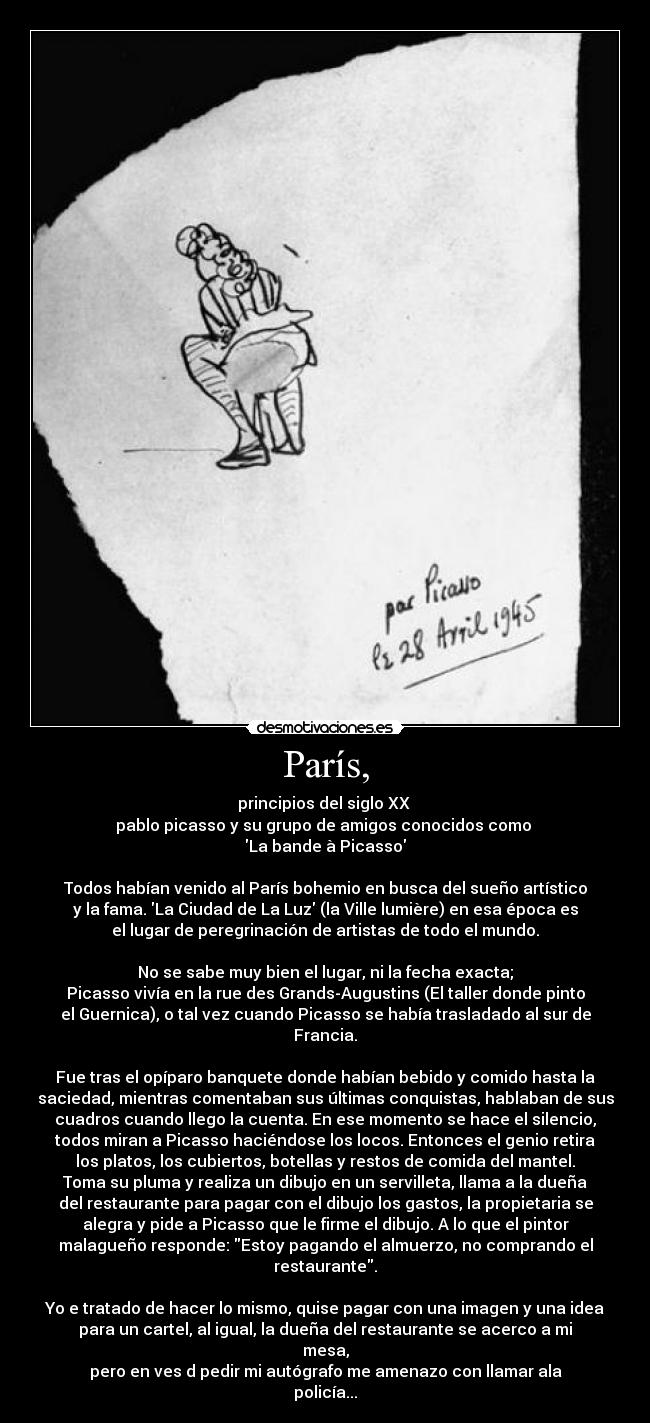 París, - principios del siglo XX 
pablo picasso y su grupo de amigos conocidos como 
La bande à Picasso

Todos habían venido al París bohemio en busca del sueño artístico
y la fama. La Ciudad de La Luz (la Ville lumière) en esa época es
el lugar de peregrinación de artistas de todo el mundo.

No se sabe muy bien el lugar, ni la fecha exacta;
Picasso vivía en la rue des Grands-Augustins (El taller donde pinto
el Guernica), o tal vez cuando Picasso se había trasladado al sur de
Francia.

Fue tras el opíparo banquete donde habían bebido y comido hasta la
saciedad, mientras comentaban sus últimas conquistas, hablaban de sus
cuadros cuando llego la cuenta. En ese momento se hace el silencio,
todos miran a Picasso haciéndose los locos. Entonces el genio retira
los platos, los cubiertos, botellas y restos de comida del mantel.
Toma su pluma y realiza un dibujo en un servilleta, llama a la dueña
del restaurante para pagar con el dibujo los gastos, la propietaria se
alegra y pide a Picasso que le firme el dibujo. A lo que el pintor
malagueño responde: Estoy pagando el almuerzo, no comprando el
restaurante.

Yo e tratado de hacer lo mismo, quise pagar con una imagen y una idea
para un cartel, al igual, la dueña del restaurante se acerco a mi
mesa,
pero en ves d pedir mi autógrafo me amenazo con llamar ala
policía...