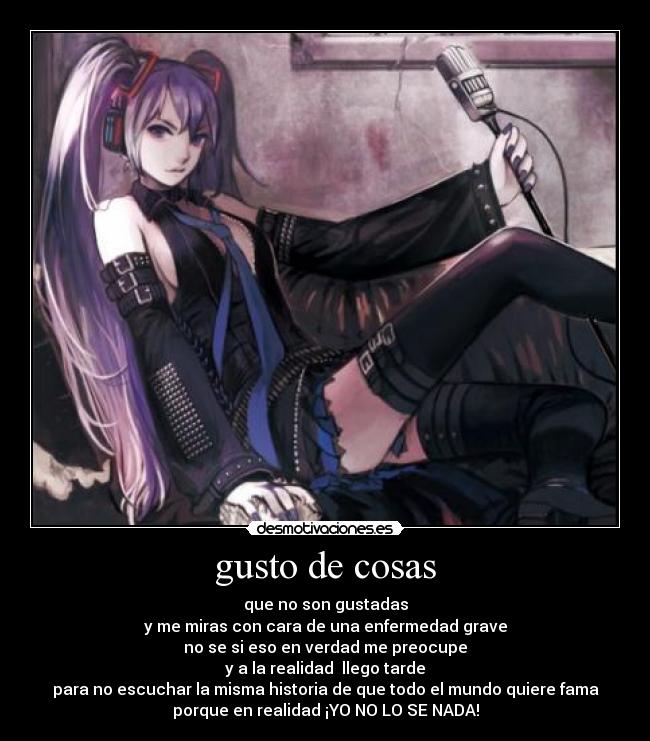 gusto de cosas - que no son gustadas
y me miras con cara de una enfermedad grave
no se si eso en verdad me preocupe
y a la realidad llego tarde
para no escuchar la misma historia de que todo el mundo quiere fama
porque en realidad ¡YO NO LO SE NADA!