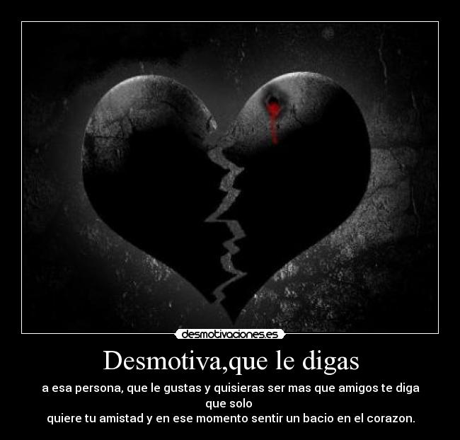 Desmotiva,que le digas - a esa persona, que le gustas y quisieras ser mas que amigos te diga que solo
quiere tu amistad y en ese momento sentir un bacio en el corazon.
