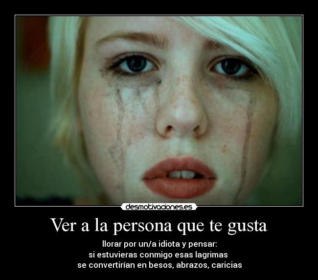 Ver a la persona que te gusta - llorar por un/a idiota y pensar:
si estuvieras conmigo esas lagrimas 
se convertirían en besos, abrazos, caricias