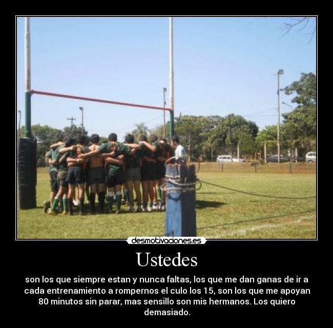 Ustedes - son los que siempre estan y nunca faltas, los que me dan ganas de ir a
cada entrenamiento a rompernos el culo los 15, son los que me apoyan
80 minutos sin parar, mas sensillo son mis hermanos. Los quiero
demasiado.