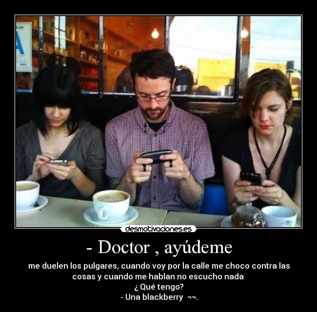 - Doctor , ayúdeme - me duelen los pulgares, cuando voy por la calle me choco contra las
cosas y cuando me hablan no escucho nada 
¿ Qué tengo?
- Una blackberry  ¬¬.