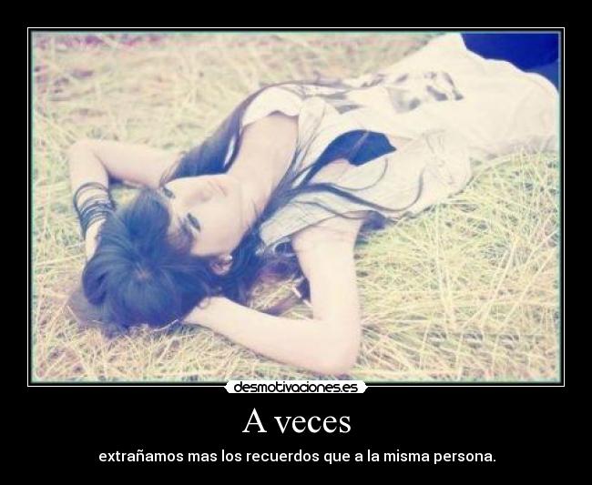 A veces - extrañamos mas los recuerdos que a la misma persona.
