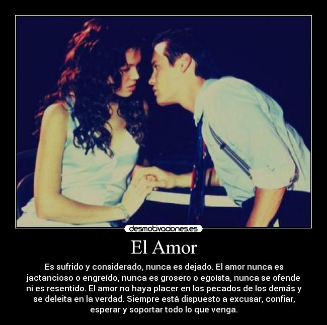 El Amor - Es sufrido y considerado, nunca es dejado. El amor nunca es
jactancioso o engreído, nunca es grosero o egoísta, nunca se ofende
ni es resentido. El amor no haya placer en los pecados de los demás y
se deleita en la verdad. Siempre está dispuesto a excusar, confiar,
esperar y soportar todo lo que venga.