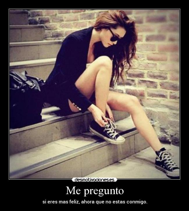 Me pregunto - si eres mas feliz, ahora que no estas conmigo.