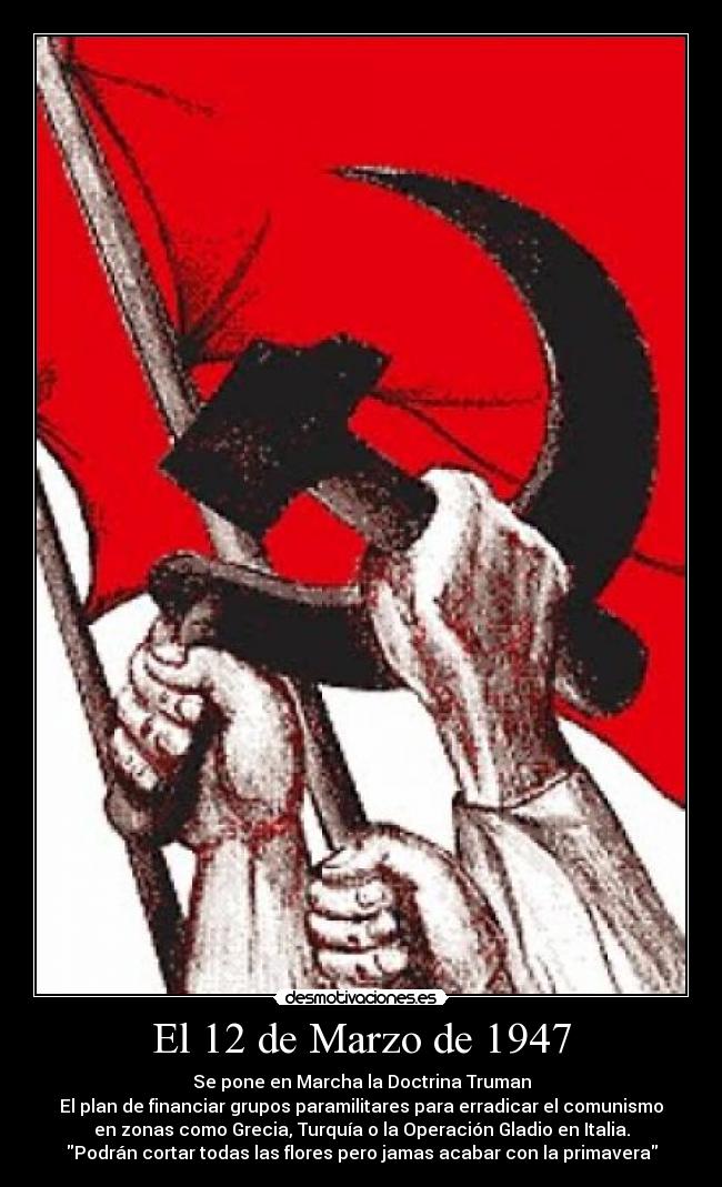 El 12 de Marzo de 1947 - Se pone en Marcha la Doctrina Truman
El plan de financiar grupos paramilitares para erradicar el comunismo
en zonas como Grecia, Turquía o la Operación Gladio en Italia.
Podrán cortar todas las flores pero jamas acabar con la primavera