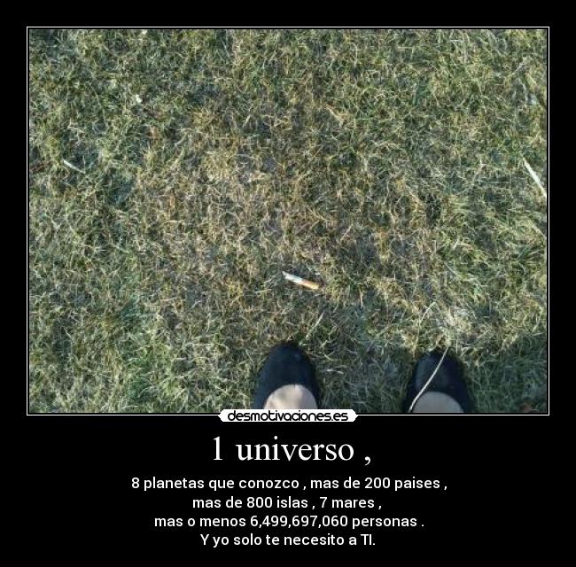 1 universo , - 8 planetas que conozco , mas de 200 paises ,
mas de 800 islas , 7 mares ,
mas o menos 6,499,697,060 personas .
Y yo solo te necesito a TI.