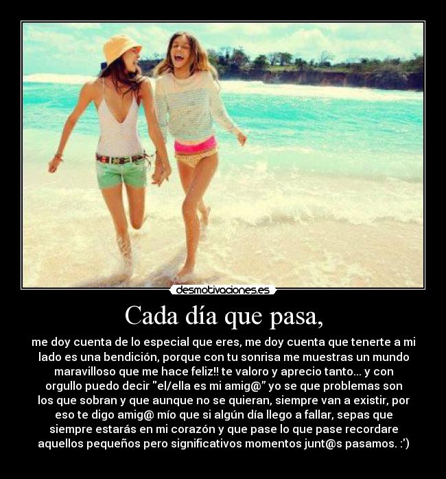 Cada día que pasa, - me doy cuenta de lo especial que eres, me doy cuenta que tenerte a mi
lado es una bendición, porque con tu sonrisa me muestras un mundo
maravilloso que me hace feliz!! te valoro y aprecio tanto... y con
orgullo puedo decir el/ella es mi amig@” yo se que problemas son
los que sobran y que aunque no se quieran, siempre van a existir, por
eso te digo amig@ mío que si algún día llego a fallar, sepas que
siempre estarás en mi corazón y que pase lo que pase recordare
aquellos pequeños pero significativos momentos junt@s pasamos. :)
❤