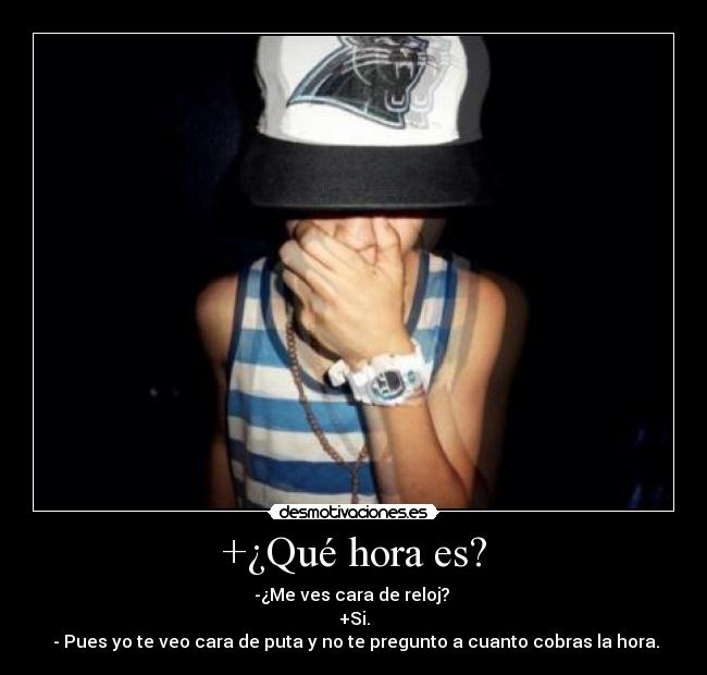 +¿Qué hora es? - -¿Me ves cara de reloj?
+Si.
- Pues yo te veo cara de puta y no te pregunto a cuanto cobras la hora.