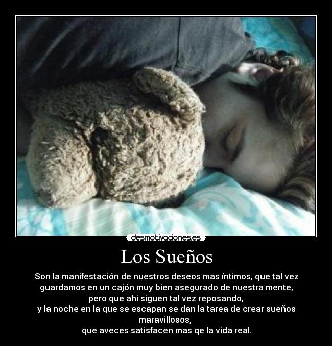 Los Sueños - Son la manifestación de nuestros deseos mas íntimos, que tal vez
guardamos en un cajón muy bien asegurado de nuestra mente,
pero que ahi siguen tal vez reposando,
y la noche en la que se escapan se dan la tarea de crear sueños
maravillosos,
que aveces satisfacen mas qe la vida real.