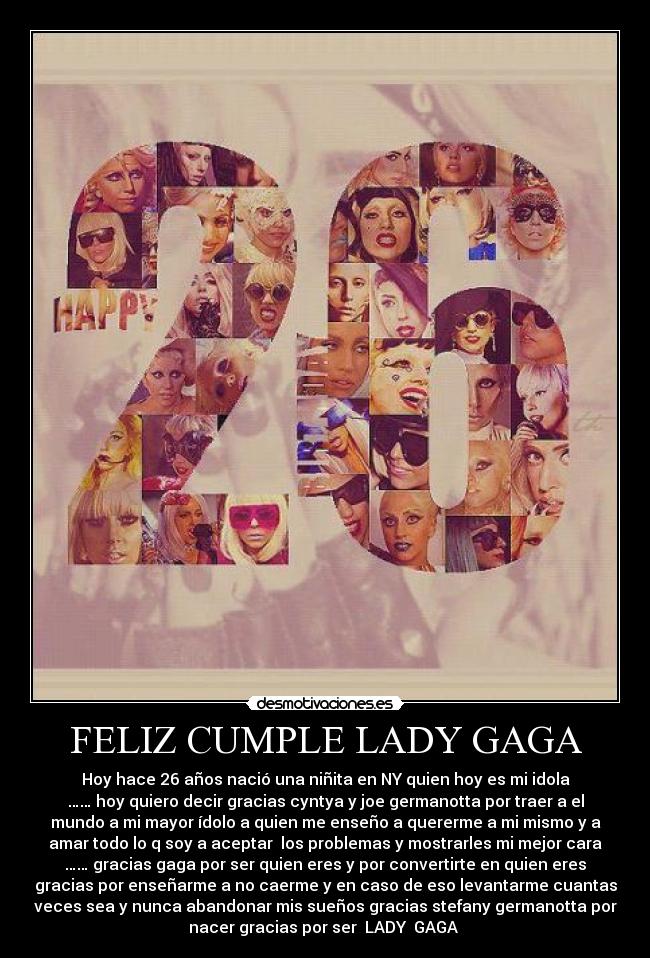 FELIZ CUMPLE LADY GAGA - Hoy hace 26 años nació una niñita en NY quien hoy es mi idola
…… hoy quiero decir gracias cyntya y joe germanotta por traer a el
mundo a mi mayor ídolo a quien me enseño a quererme a mi mismo y a
amar todo lo q soy a aceptar  los problemas y mostrarles mi mejor cara
…… gracias gaga por ser quien eres y por convertirte en quien eres
gracias por enseñarme a no caerme y en caso de eso levantarme cuantas
veces sea y nunca abandonar mis sueños gracias stefany germanotta por
nacer gracias por ser  LADY  GAGA ♥