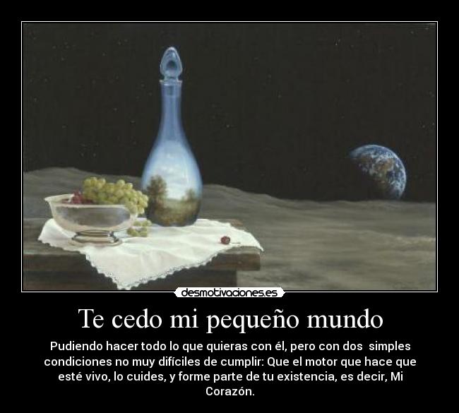 Te cedo mi pequeño mundo - Pudiendo hacer todo lo que quieras con él, pero con dos simples
condiciones no muy difíciles de cumplir: Que el motor que hace que
esté vivo, lo cuides, y forme parte de tu existencia, es decir, Mi
Corazón.