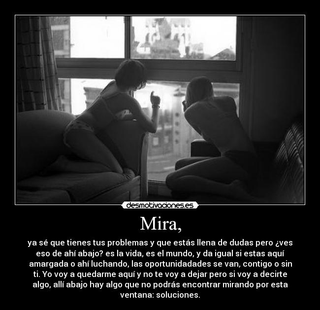 Mira, - ya sé que tienes tus problemas y que estás llena de dudas pero ¿ves
eso de ahí abajo? es la vida, es el mundo, y da igual si estas aquí
amargada o ahí luchando, las oportunidadades se van, contigo o sin
ti. Yo voy a quedarme aquí y no te voy a dejar pero si voy a decirte
algo, allí abajo hay algo que no podrás encontrar mirando por esta
ventana: soluciones.