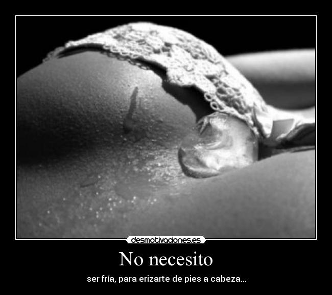 No necesito - ser fría, para erizarte de pies a cabeza...