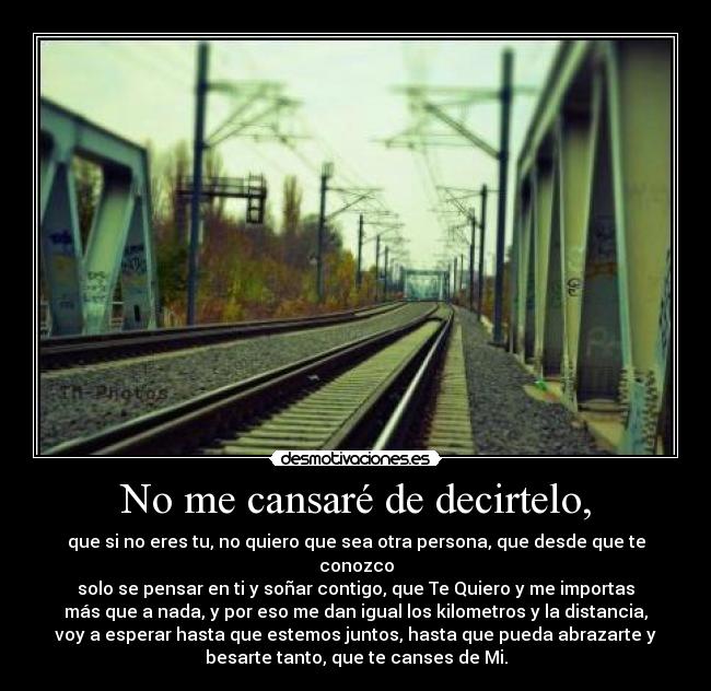 No me cansaré de decirtelo, - que si no eres tu, no quiero que sea otra persona, que desde que te
conozco
solo se pensar en ti y soñar contigo, que Te Quiero y me importas
más que a nada, y por eso me dan igual los kilometros y la distancia,
voy a esperar hasta que estemos juntos, hasta que pueda abrazarte y
besarte tanto, que te canses de Mi.