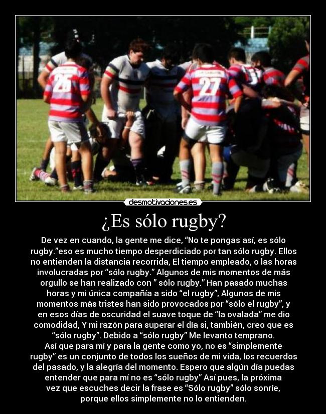 ¿Es sólo rugby? - De vez en cuando, la gente me dice, “No te pongas así, es sólo
rugby.”eso es mucho tiempo desperdiciado por tan sólo rugby. Ellos
no entienden la distancia recorrida, El tiempo empleado, o las horas
involucradas por “sólo rugby.” Algunos de mis momentos de más
orgullo se han realizado con ” sólo rugby.” Han pasado muchas
horas y mi única compañía a sido “el rugby”, Algunos de mis
momentos más tristes han sido provocados por “sólo el rugby”, y
en esos días de oscuridad el suave toque de “la ovalada” me dio
comodidad, Y mi razón para superar el día si, también, creo que es
“sólo rugby”. Debido a “sólo rugby” Me levanto temprano.
Así que para mí y para la gente como yo, no es “simplemente
rugby” es un conjunto de todos los sueños de mi vida, los recuerdos
del pasado, y la alegría del momento. Espero que algún día puedas
entender que para mí no es “sólo rugby” Así pues, la próxima
vez que escuches decir la frase es “Sólo rugby” sólo sonríe,
porque ellos simplemente no lo entienden.