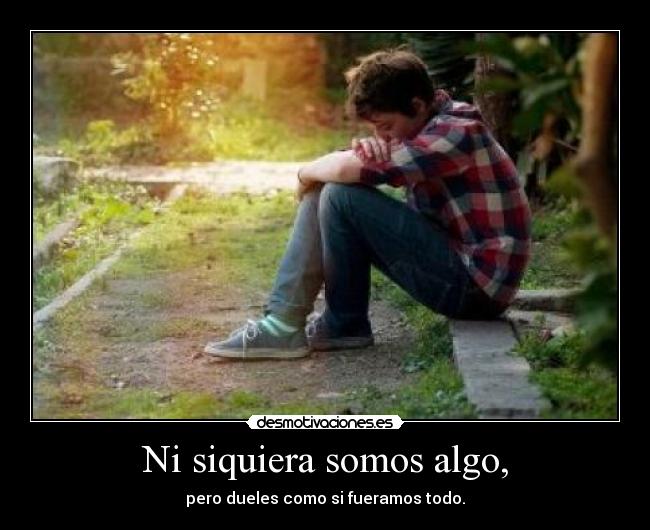 Ni siquiera somos algo, - pero dueles como si fueramos todo.