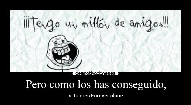 Pero como los has conseguido, - si tu eres Forever alone