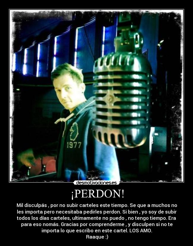 ¡PERDON! - Mil disculpás , por no subir carteles este tiempo. Se que a muchos no
les importa pero necesitaba pedirles perdon. Si bien , yo soy de subir
todos los días carteles, ultimamente no puedo , no tengo tiempo. Era
para eso nomás. Gracias por comprenderme , y disculpen si no te
importa lo que escribo en este cartel. LOS AMO.
Raaque :)