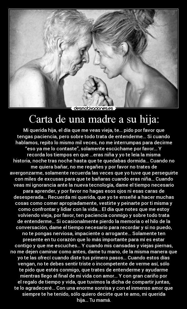 Carta de una madre a su hija: - Mi querida hija, el día que me veas vieja, te... pido por favor que
tengas paciencia, pero sobre todo trata de entenderme... Si cuando
hablamos, repito lo mismo mil veces, no me interrumpas para decirme
“eso ya me lo contaste”, solamente escúchame por favor... Y
recorda los tiempos en que ...eras niña y yo te leía la misma
historia, noche tras noche hasta que te quedabas dormida... Cuando no
me quiera bañar, no me regañes y por favor no trates de
avergonzarme, solamente recuerda las veces que yo tuve que perseguirte
con miles de excusas para que te bañaras cuando eras niña... Cuando
veas mi ignorancia ante la nueva tecnología, dame el tiempo necesario
para aprender, y por favor no hagas esos ojos ni esas caras de
desesperada... Recuerda mi querida, que yo te enseñé a hacer muchas
cosas como comer apropiadamente, vestirte y peinarte por ti misma y
como confrontar y lidiar con la vida... El día que notes que me estoy
volviendo vieja, por favor, ten paciencia conmigo y sobre todo trata
de entenderme... Si ocasionalmente pierdo la memoria o el hilo de la
conversación, dame el tiempo necesario para recordar y si no puedo,
no te pongas nerviosa, impaciente o arrogante... Solamente ten
presente en tu corazón que lo más importante para mí es estar
contigo y que me escuches... Y cuando mis cansadas y viejas piernas,
no me dejen caminar como antes, dame tu mano, de la misma manera que
yo te las ofrecí cuando diste tus primero pasos... Cuando estos días
vengan, no te debes sentir triste o incompetente de verme así, sólo
te pido que estés conmigo, que trates de entenderme y ayudarme
mientras llego al final de mi vida con amor... Y con gran cariño por
el regalo de tiempo y vida, que tuvimos la dicha de compartir juntas,
te lo agradeceré... Con una enorme sonrisa y con el inmenso amor que
siempre te he tenido, sólo quiero decirte que te amo, mi querida
hija... Tu mamá.