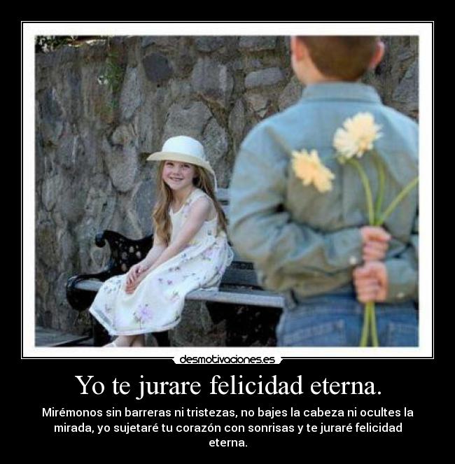 Yo te jurare felicidad eterna. - Mirémonos sin barreras ni tristezas, no bajes la cabeza ni ocultes la
mirada, yo sujetaré tu corazón con sonrisas y te juraré felicidad
eterna.