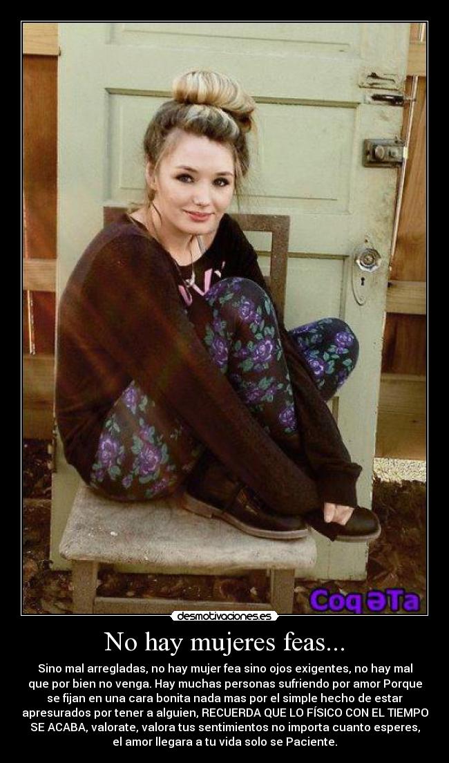 No hay mujeres feas... - Sino mal arregladas, no hay mujer fea sino ojos exigentes, no hay mal
que por bien no venga. Hay muchas personas sufriendo por amor Porque
se fijan en una cara bonita nada mas por el simple hecho de estar
apresurados por tener a alguien, RECUERDA QUE LO FÍSICO CON EL TIEMPO
SE ACABA, valorate, valora tus sentimientos no importa cuanto esperes,
el amor llegara a tu vida solo se Paciente.