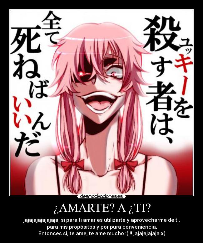 ¿AMARTE? A ¿TI? - jajajajajajajaja, si para ti amar es utilizarte y aprovecharme de ti,
para mis propósitos y por pura conveniencia.
Entonces si, te ame, te ame mucho :( !! jajajajajaja x)