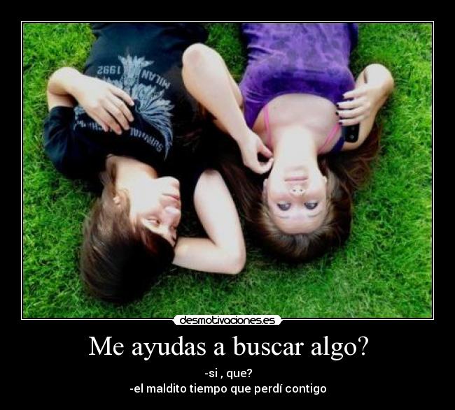 Me ayudas a buscar algo? - -si , que?
-el maldito tiempo que perdí contigo