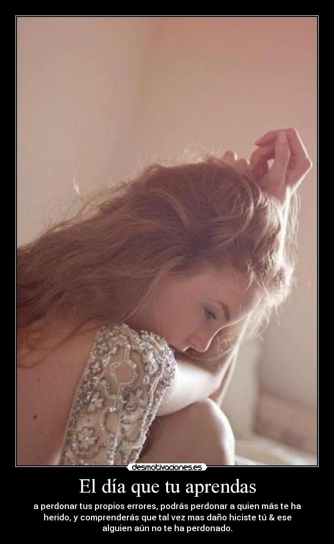 El día que tu aprendas - a perdonar tus propios errores, podrás perdonar a quien más te ha
herido, y comprenderás que tal vez mas daño hiciste tú & ese
alguien aún no te ha perdonado.