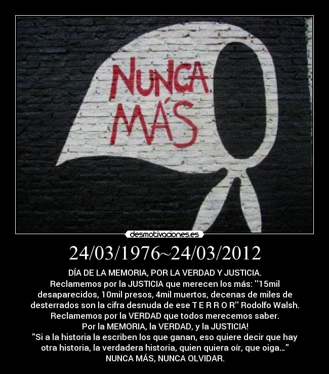 24/03/1976~24/03/2012 - DÍA DE LA MEMORIA, POR LA VERDAD Y JUSTICIA.
Reclamemos por la JUSTICIA que merecen los más: 15mil
desaparecidos, 10mil presos, 4mil muertos, decenas de miles de
desterrados son la cifra desnuda de ese T E R R O R Rodolfo Walsh.
Reclamemos por la VERDAD que todos merecemos saber.
Por la MEMORIA, la VERDAD, y la JUSTICIA!
Si a la historia la escriben los que ganan, eso quiere decir que hay
otra historia, la verdadera historia, quien quiera oír, que oiga…
NUNCA MÁS, NUNCA OLVIDAR.
