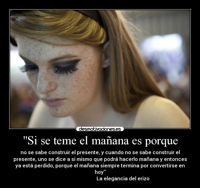Si se teme el mañana es porque - no se sabe construir el presente, y cuando no se sabe construir el
presente, uno se dice a si mismo que podrá hacerlo mañana y entonces
ya está perdido, porque el mañana siempre termina por convertirse en
hoy
                                     La elegancia del erizo
