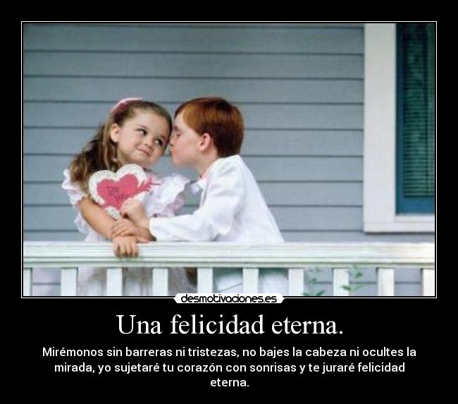 Una felicidad eterna. - Mirémonos sin barreras ni tristezas, no bajes la cabeza ni ocultes la
mirada, yo sujetaré tu corazón con sonrisas y te juraré felicidad
eterna.