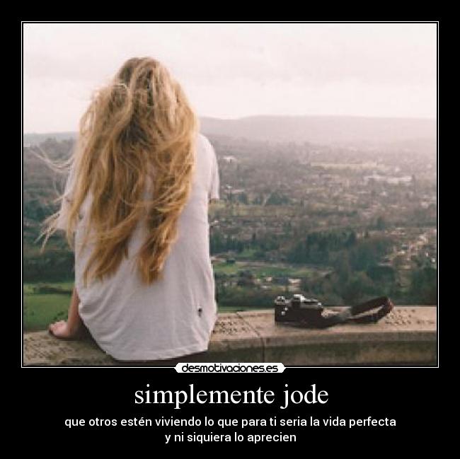 simplemente jode - que otros estén viviendo lo que para ti seria la vida perfecta
y ni siquiera lo aprecien
