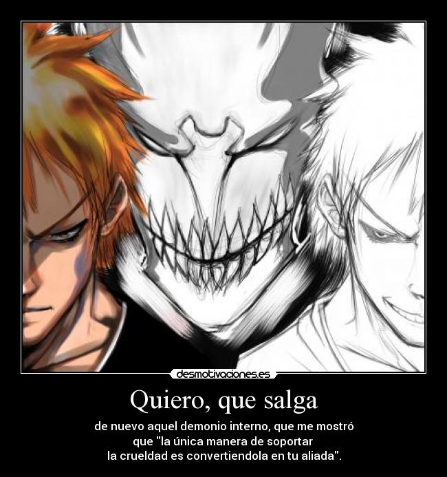 Quiero, que salga - de nuevo aquel demonio interno, que me mostró
que la única manera de soportar
la crueldad es convertiendola en tu aliada.